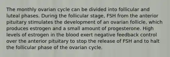 The monthly ovarian cycle can be divided into follicular and luteal phases. During the follicular stage, FSH from the anterior pituitary stimulates the development of an ovarian follicle, which produces estrogen and a small amount of progesterone. High levels of estrogen in the blood exert negative feedback control over the anterior pituitary to stop the release of FSH and to halt the follicular phase of the ovarian cycle.