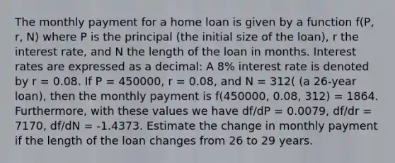 The monthly payment for a home loan is given by a function f(P, r, N) where P is the principal (the initial size of the loan), r the interest rate, and N the length of the loan in months. Interest rates are expressed as a decimal: A 8% interest rate is denoted by r = 0.08. If P = 450000, r = 0.08, and N = 312( (a 26-year loan), then the monthly payment is f(450000, 0.08, 312) = 1864. Furthermore, with these values we have df/dP = 0.0079, df/dr = 7170, df/dN = -1.4373. Estimate the change in monthly payment if the length of the loan changes from 26 to 29 years.