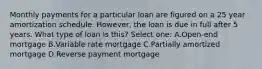 Monthly payments for a particular loan are figured on a 25 year amortization schedule. However, the loan is due in full after 5 years. What type of loan is this? Select one: A.Open-end mortgage B.Variable rate mortgage C.Partially amortized mortgage D.Reverse payment mortgage