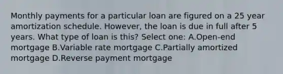 Monthly payments for a particular loan are figured on a 25 year amortization schedule. However, the loan is due in full after 5 years. What type of loan is this? Select one: A.Open-end mortgage B.Variable rate mortgage C.Partially amortized mortgage D.Reverse payment mortgage