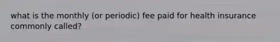 what is the monthly (or periodic) fee paid for health insurance commonly called?