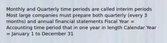 Monthly and Quarterly time periods are called interim periods Most large companies must prepare both quarterly (every 3 months) and annual financial statements Fiscal Year = Accounting time period that in one year in length Calendar Year = January 1 to December 31