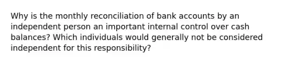 Why is the monthly reconciliation of bank accounts by an independent person an important internal control over cash balances? Which individuals would generally not be considered independent for this responsibility?