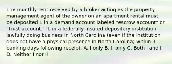 The monthly rent received by a broker acting as the property management agent of the owner on an apartment rental must be deposited I. in a demand account labeled "escrow account" or "trust account." II. in a federally insured depository institution lawfully doing business in North Carolina (even if the institution does not have a physical presence in North Carolina) within 3 banking days following receipt. A. I only B. II only C. Both I and II D. Neither I nor II