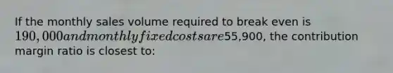 If the monthly sales volume required to break even is 190,000 and monthly fixed costs are55,900, the contribution margin ratio is closest to: