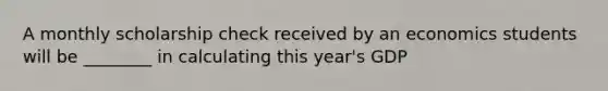 A monthly scholarship check received by an economics students will be ________ in calculating this year's GDP