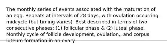 The monthly series of events associated with the maturation of an egg. Repeats at intervals of 28 days, with ovulation occurring midcycle (but timing varies). Best described in terms of two consecutive phases: (1) follicular phase & (2) luteal phase. Monthly cycle of follicle development, ovulation,, and corpus luteum formation in an ovary.