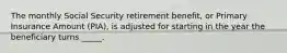 The monthly Social Security retirement benefit, or Primary Insurance Amount (PIA), is adjusted for starting in the year the beneficiary turns _____.