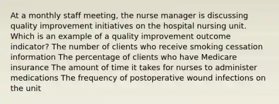 At a monthly staff meeting, the nurse manager is discussing quality improvement initiatives on the hospital nursing unit. Which is an example of a quality improvement outcome indicator? The number of clients who receive smoking cessation information The percentage of clients who have Medicare insurance The amount of time it takes for nurses to administer medications The frequency of postoperative wound infections on the unit