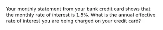 Your monthly statement from your bank credit card shows that the monthly rate of interest is 1.5%. What is the annual effective rate of interest you are being charged on your credit card?