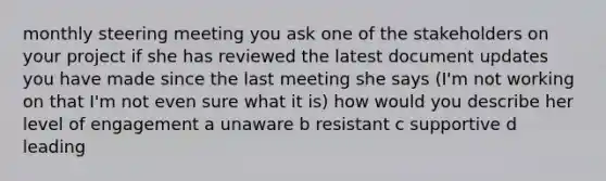 monthly steering meeting you ask one of the stakeholders on your project if she has reviewed the latest document updates you have made since the last meeting she says (I'm not working on that I'm not even sure what it is) how would you describe her level of engagement a unaware b resistant c supportive d leading