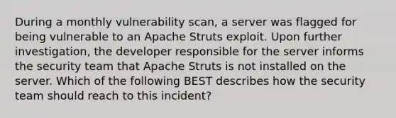 During a monthly vulnerability scan, a server was flagged for being vulnerable to an Apache Struts exploit. Upon further investigation, the developer responsible for the server informs the security team that Apache Struts is not installed on the server. Which of the following BEST describes how the security team should reach to this incident?