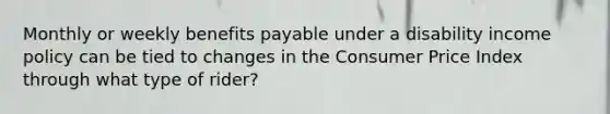 Monthly or weekly benefits payable under a disability income policy can be tied to changes in the Consumer Price Index through what type of rider?