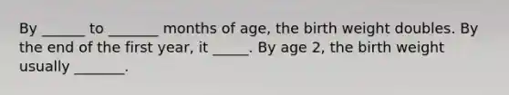 By ______ to _______ months of age, the birth weight doubles. By the end of the first year, it _____. By age 2, the birth weight usually _______.