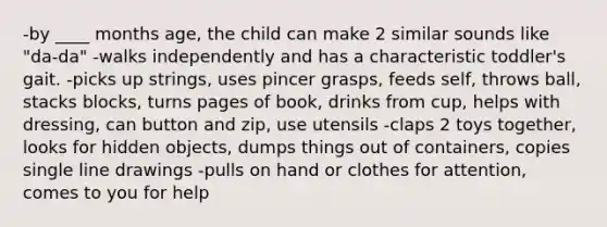 -by ____ months age, the child can make 2 similar sounds like "da-da" -walks independently and has a characteristic toddler's gait. -picks up strings, uses pincer grasps, feeds self, throws ball, stacks blocks, turns pages of book, drinks from cup, helps with dressing, can button and zip, use utensils -claps 2 toys together, looks for hidden objects, dumps things out of containers, copies single line drawings -pulls on hand or clothes for attention, comes to you for help