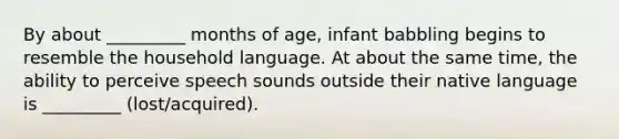 By about _________ months of age, infant babbling begins to resemble the household language. At about the same time, the ability to perceive speech sounds outside their native language is _________ (lost/acquired).