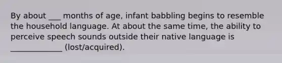 By about ___ months of age, infant babbling begins to resemble the household language. At about the same time, the ability to perceive speech sounds outside their native language is _____________ (lost/acquired).