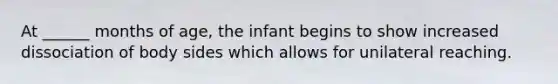 At ______ months of age, the infant begins to show increased dissociation of body sides which allows for unilateral reaching.