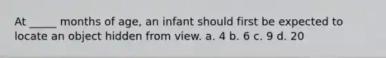 At _____ months of age, an infant should first be expected to locate an object hidden from view. a. 4 b. 6 c. 9 d. 20