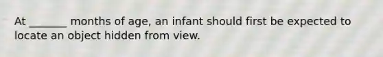 At _______ months of age, an infant should first be expected to locate an object hidden from view.