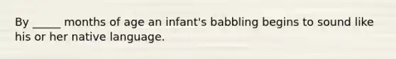 By _____ months of age an infant's babbling begins to sound like his or her native language.