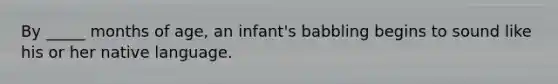 By _____ months of age, an infant's babbling begins to sound like his or her native language.