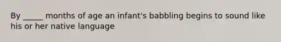 By _____ months of age an infant's babbling begins to sound like his or her native language