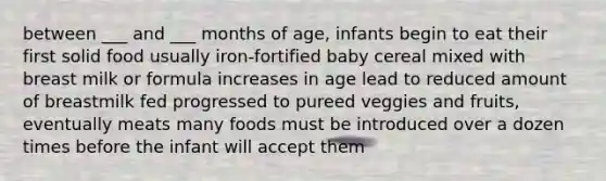 between ___ and ___ months of age, infants begin to eat their first solid food usually iron-fortified baby cereal mixed with breast milk or formula increases in age lead to reduced amount of breastmilk fed progressed to pureed veggies and fruits, eventually meats many foods must be introduced over a dozen times before the infant will accept them