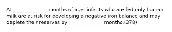 At ______________ months of age, infants who are fed only human milk are at risk for developing a negative iron balance and may deplete their reserves by ______________ months.(378)