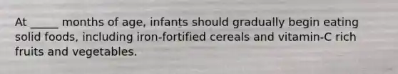 At _____ months of age, infants should gradually begin eating solid foods, including iron-fortified cereals and vitamin-C rich fruits and vegetables.