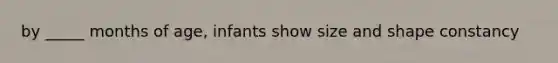 by _____ months of age, infants show size and shape constancy