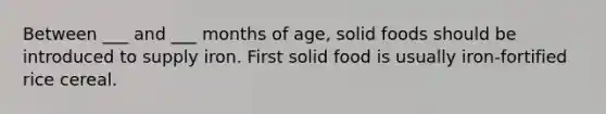 Between ___ and ___ months of age, solid foods should be introduced to supply iron. First solid food is usually iron-fortified rice cereal.