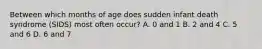 Between which months of age does sudden infant death syndrome (SIDS) most often occur? A. 0 and 1 B. 2 and 4 C. 5 and 6 D. 6 and 7