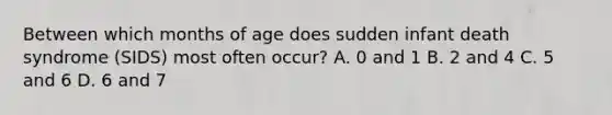 Between which months of age does sudden infant death syndrome (SIDS) most often occur? A. 0 and 1 B. 2 and 4 C. 5 and 6 D. 6 and 7