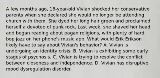 A few months ago, 18-year-old Vivian shocked her conservative parents when she declared she would no longer be attending church with them. She dyed her long hair green and proclaimed herself a devotee of punk rock. Last week, she shaved her head and began reading about pagan religions, with plenty of hard bop jazz on her phone's music app. What would Erik Erikson likely have to say about Vivian's behavior? A. Vivian is undergoing an identity crisis. B. Vivian is exhibiting some early stages of psychosis. C. Vivian is trying to resolve the conflict between closeness and independence. D. Vivian has disruptive mood dysregulation disorder.