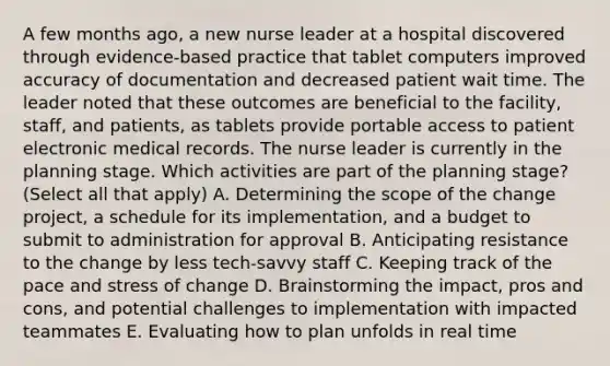 A few months ago, a new nurse leader at a hospital discovered through evidence-based practice that tablet computers improved accuracy of documentation and decreased patient wait time. The leader noted that these outcomes are beneficial to the facility, staff, and patients, as tablets provide portable access to patient electronic medical records. The nurse leader is currently in the planning stage. Which activities are part of the planning stage? (Select all that apply) A. Determining the scope of the change project, a schedule for its implementation, and a budget to submit to administration for approval B. Anticipating resistance to the change by less tech-savvy staff C. Keeping track of the pace and stress of change D. Brainstorming the impact, pros and cons, and potential challenges to implementation with impacted teammates E. Evaluating how to plan unfolds in real time