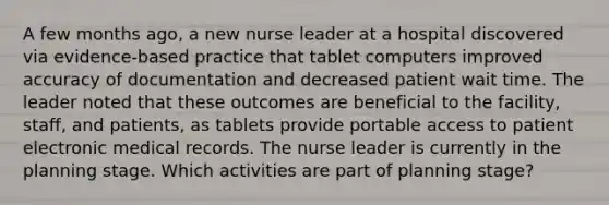 A few months ago, a new nurse leader at a hospital discovered via evidence-based practice that tablet computers improved accuracy of documentation and decreased patient wait time. The leader noted that these outcomes are beneficial to the facility, staff, and patients, as tablets provide portable access to patient electronic medical records. The nurse leader is currently in the planning stage. Which activities are part of planning stage?