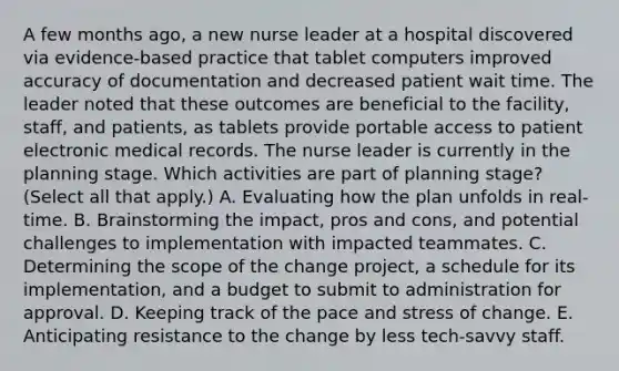 A few months ago, a new nurse leader at a hospital discovered via evidence-based practice that tablet computers improved accuracy of documentation and decreased patient wait time. The leader noted that these outcomes are beneficial to the facility, staff, and patients, as tablets provide portable access to patient electronic medical records. The nurse leader is currently in the planning stage. Which activities are part of planning stage? (Select all that apply.) A. Evaluating how the plan unfolds in real-time. B. Brainstorming the impact, pros and cons, and potential challenges to implementation with impacted teammates. C. Determining the scope of the change project, a schedule for its implementation, and a budget to submit to administration for approval. D. Keeping track of the pace and stress of change. E. Anticipating resistance to the change by less tech-savvy staff.