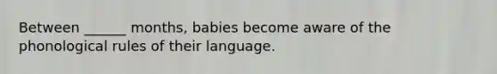 Between ______ months, babies become aware of the phonological rules of their language.