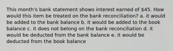 This month's bank statement shows interest earned of 45. How would this item be treated on the bank reconciliation? a. it would be added to the bank balance b. it would be added to the book balance c. it does not belong on the bank reconciliation d. it would be deducted from the bank balance e. it would be deducted from the book balance