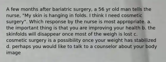 A few months after bariatric surgery, a 56 yr old man tells the nurse, "My skin is hanging in folds. I think I need cosmetic surgery". Which response by the nurse is most appropriate. a. the important thing is that you are improving your health b. the skinfolds will disappear once most of the weigh is lost c. cosmetic surgery is a possibility once your weight has stabilized d. perhaps you would like to talk to a counselor about your body image