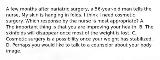 A few months after bariatric surgery, a 56-year-old man tells the nurse, My skin is hanging in folds. I think I need cosmetic surgery. Which response by the nurse is most appropriate? A. The important thing is that you are improving your health. B. The skinfolds will disappear once most of the weight is lost. C. Cosmetic surgery is a possibility once your weight has stabilized. D. Perhaps you would like to talk to a counselor about your body image.