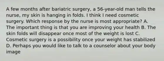 A few months after bariatric surgery, a 56-year-old man tells the nurse, my skin is hanging in folds. I think I need cosmetic surgery. Which response by the nurse is most appropriate? A. The important thing is that you are improving your health B. The skin folds will disappear once most of the weight is lost C. Cosmetic surgery is a possibility once your weight has stabilized D. Perhaps you would like to talk to a counselor about your body image