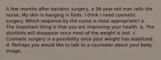 A few months after bariatric surgery, a 56-year-old man tells the nurse, My skin is hanging in folds. I think I need cosmetic surgery. Which response by the nurse is most appropriate? a. The important thing is that you are improving your health. b. The skinfolds will disappear once most of the weight is lost. c. Cosmetic surgery is a possibility once your weight has stabilized. d. Perhaps you would like to talk to a counselor about your body image.