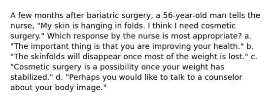 A few months after bariatric surgery, a 56-year-old man tells the nurse, "My skin is hanging in folds. I think I need cosmetic surgery." Which response by the nurse is most appropriate? a. "The important thing is that you are improving your health." b. "The skinfolds will disappear once most of the weight is lost." c. "Cosmetic surgery is a possibility once your weight has stabilized." d. "Perhaps you would like to talk to a counselor about your body image."