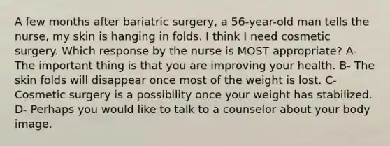 A few months after bariatric surgery, a 56-year-old man tells the nurse, my skin is hanging in folds. I think I need cosmetic surgery. Which response by the nurse is MOST appropriate? A- The important thing is that you are improving your health. B- The skin folds will disappear once most of the weight is lost. C- Cosmetic surgery is a possibility once your weight has stabilized. D- Perhaps you would like to talk to a counselor about your body image.