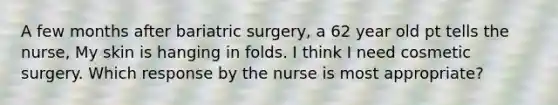 A few months after bariatric surgery, a 62 year old pt tells the nurse, My skin is hanging in folds. I think I need cosmetic surgery. Which response by the nurse is most appropriate?