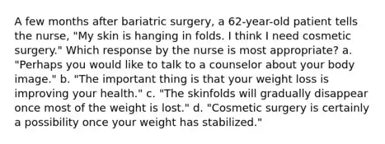 A few months after bariatric surgery, a 62-year-old patient tells the nurse, "My skin is hanging in folds. I think I need cosmetic surgery." Which response by the nurse is most appropriate? a. "Perhaps you would like to talk to a counselor about your body image." b. "The important thing is that your weight loss is improving your health." c. "The skinfolds will gradually disappear once most of the weight is lost." d. "Cosmetic surgery is certainly a possibility once your weight has stabilized."