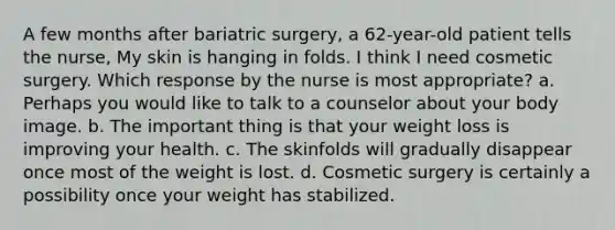 A few months after bariatric surgery, a 62-year-old patient tells the nurse, My skin is hanging in folds. I think I need cosmetic surgery. Which response by the nurse is most appropriate? a. Perhaps you would like to talk to a counselor about your body image. b. The important thing is that your weight loss is improving your health. c. The skinfolds will gradually disappear once most of the weight is lost. d. Cosmetic surgery is certainly a possibility once your weight has stabilized.