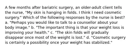 A few months after bariatric surgery, an older-adult client tells the nurse, "My skin is hanging in folds. I think I need cosmetic surgery." Which of the following responses by the nurse is best? a. "Perhaps you would like to talk to a counsellor about your body image." b. "The important thing is that your weight loss is improving your health." c. "The skin folds will gradually disappear once most of the weight is lost." d. "Cosmetic surgery is certainly a possibility once your weight has stabilized."